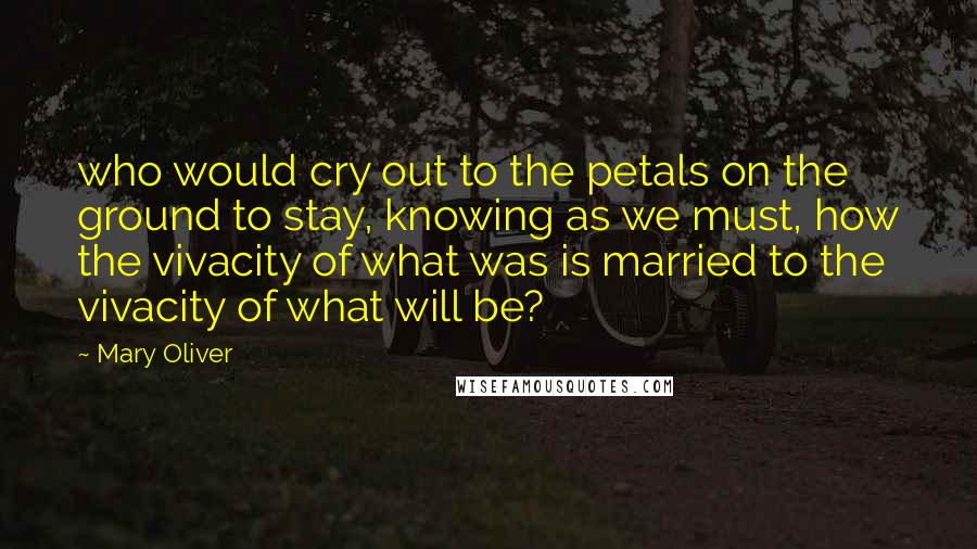 Mary Oliver Quotes: who would cry out to the petals on the ground to stay, knowing as we must, how the vivacity of what was is married to the vivacity of what will be?