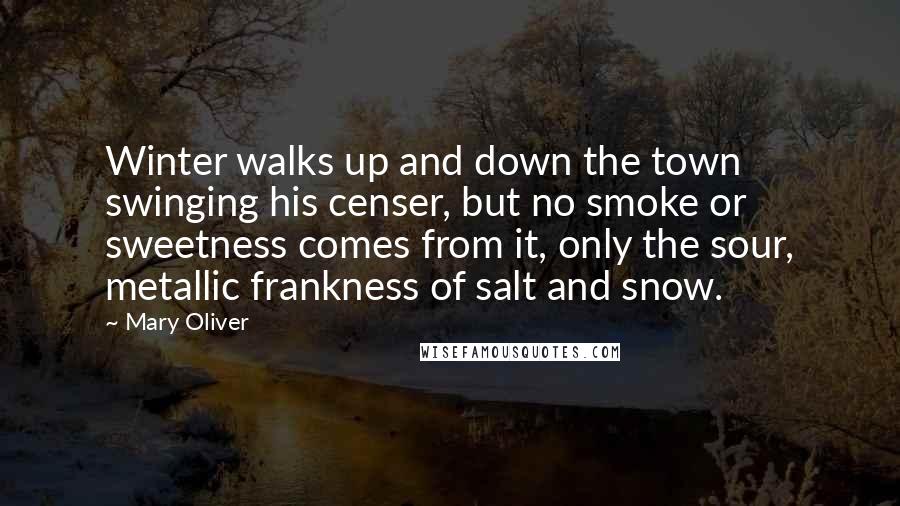 Mary Oliver Quotes: Winter walks up and down the town swinging his censer, but no smoke or sweetness comes from it, only the sour, metallic frankness of salt and snow.
