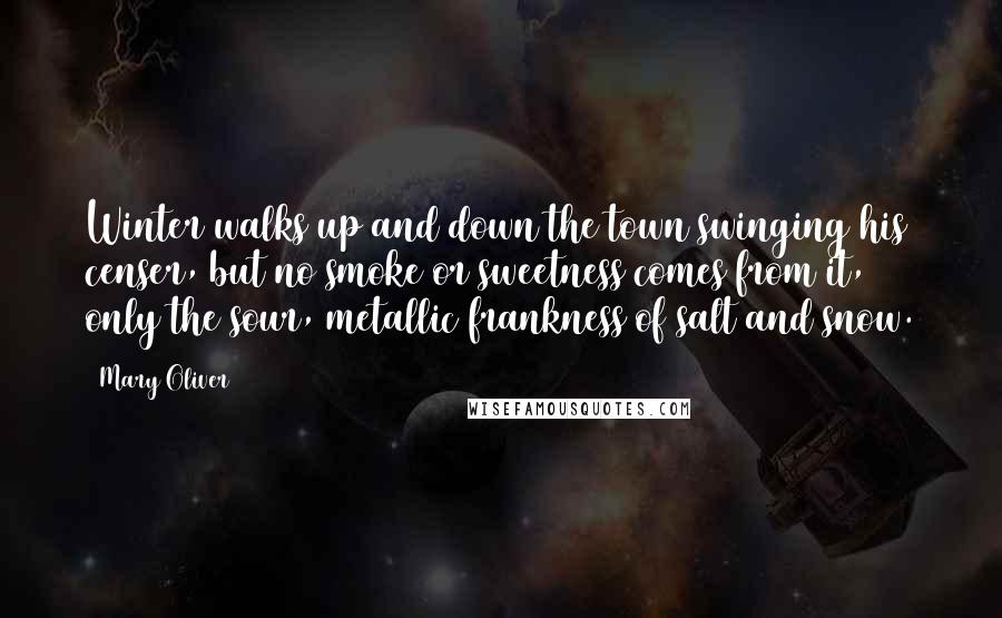 Mary Oliver Quotes: Winter walks up and down the town swinging his censer, but no smoke or sweetness comes from it, only the sour, metallic frankness of salt and snow.
