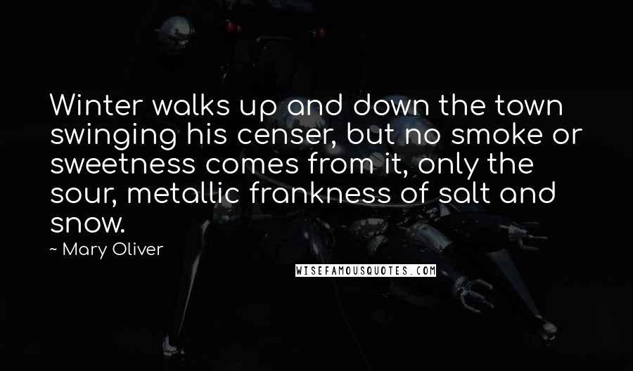Mary Oliver Quotes: Winter walks up and down the town swinging his censer, but no smoke or sweetness comes from it, only the sour, metallic frankness of salt and snow.