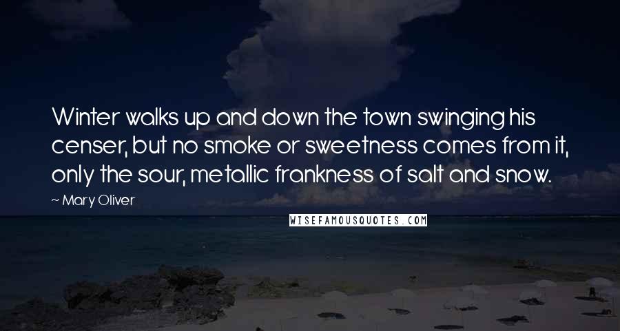 Mary Oliver Quotes: Winter walks up and down the town swinging his censer, but no smoke or sweetness comes from it, only the sour, metallic frankness of salt and snow.