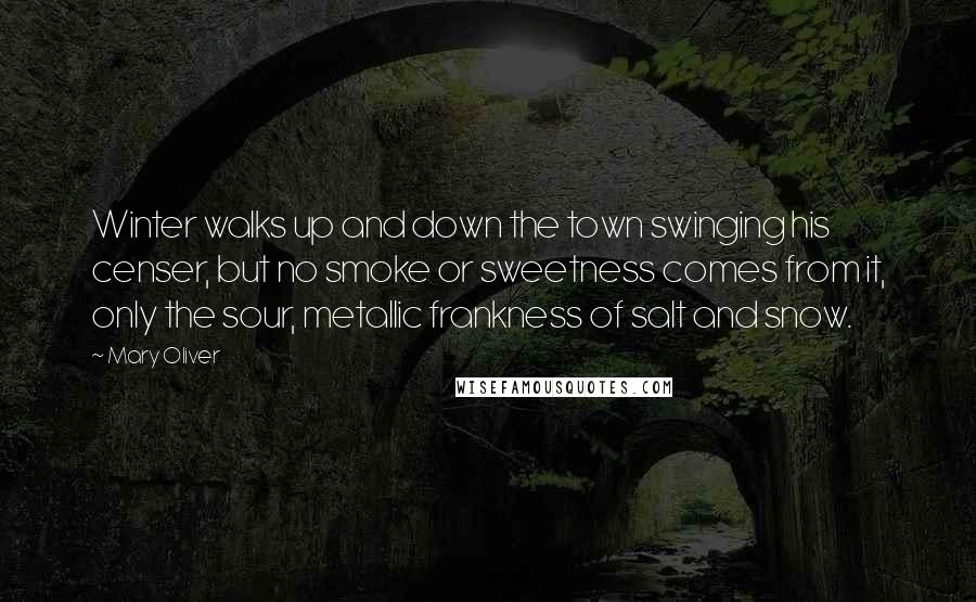 Mary Oliver Quotes: Winter walks up and down the town swinging his censer, but no smoke or sweetness comes from it, only the sour, metallic frankness of salt and snow.