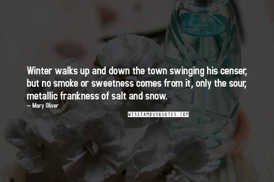 Mary Oliver Quotes: Winter walks up and down the town swinging his censer, but no smoke or sweetness comes from it, only the sour, metallic frankness of salt and snow.
