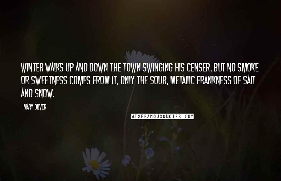 Mary Oliver Quotes: Winter walks up and down the town swinging his censer, but no smoke or sweetness comes from it, only the sour, metallic frankness of salt and snow.