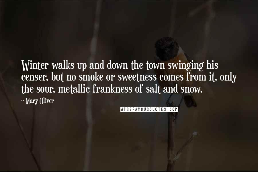 Mary Oliver Quotes: Winter walks up and down the town swinging his censer, but no smoke or sweetness comes from it, only the sour, metallic frankness of salt and snow.