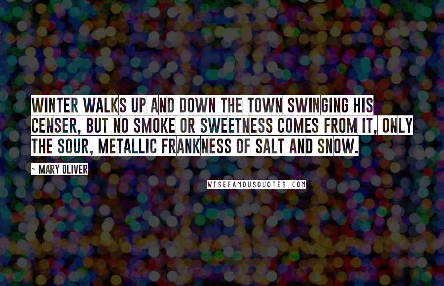 Mary Oliver Quotes: Winter walks up and down the town swinging his censer, but no smoke or sweetness comes from it, only the sour, metallic frankness of salt and snow.