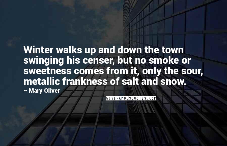 Mary Oliver Quotes: Winter walks up and down the town swinging his censer, but no smoke or sweetness comes from it, only the sour, metallic frankness of salt and snow.