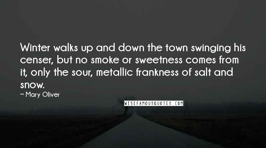 Mary Oliver Quotes: Winter walks up and down the town swinging his censer, but no smoke or sweetness comes from it, only the sour, metallic frankness of salt and snow.