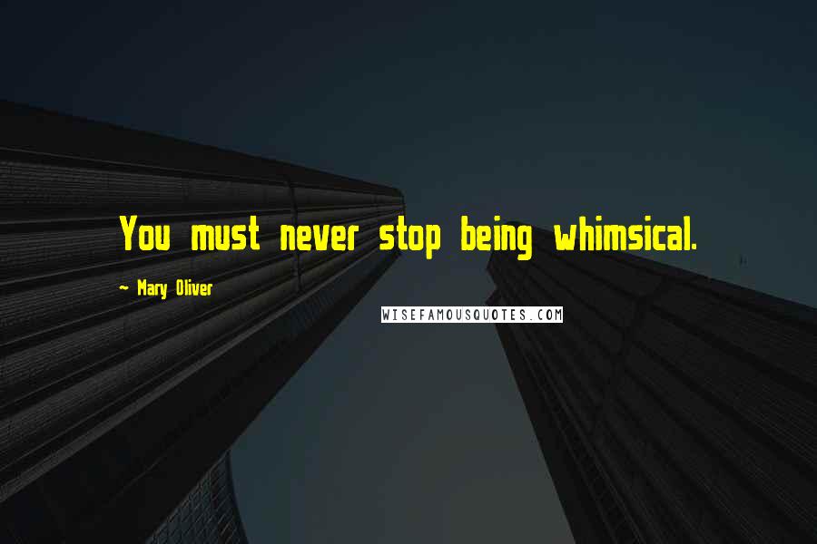 Mary Oliver Quotes: You must never stop being whimsical.