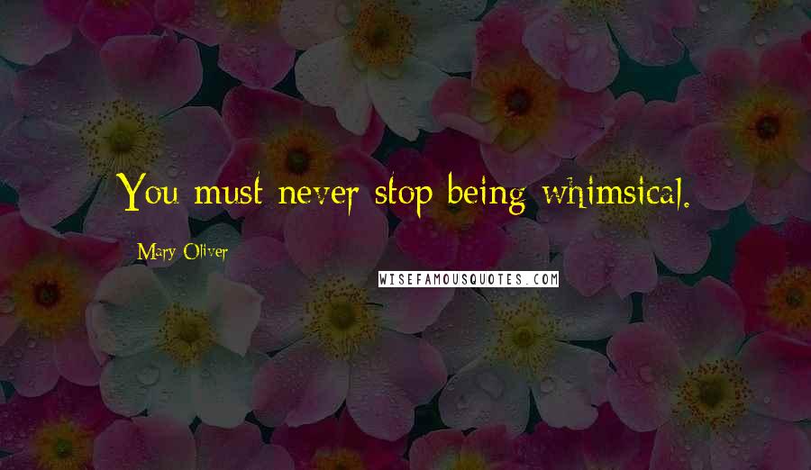 Mary Oliver Quotes: You must never stop being whimsical.