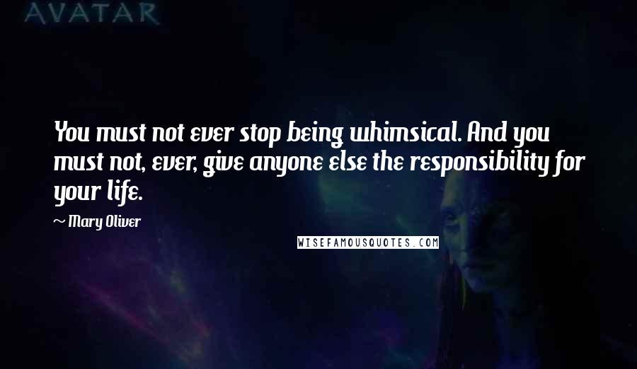 Mary Oliver Quotes: You must not ever stop being whimsical. And you must not, ever, give anyone else the responsibility for your life.