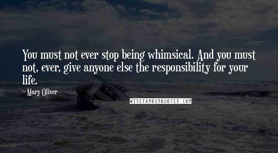 Mary Oliver Quotes: You must not ever stop being whimsical. And you must not, ever, give anyone else the responsibility for your life.