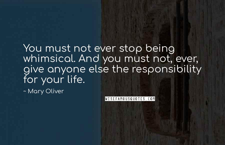 Mary Oliver Quotes: You must not ever stop being whimsical. And you must not, ever, give anyone else the responsibility for your life.