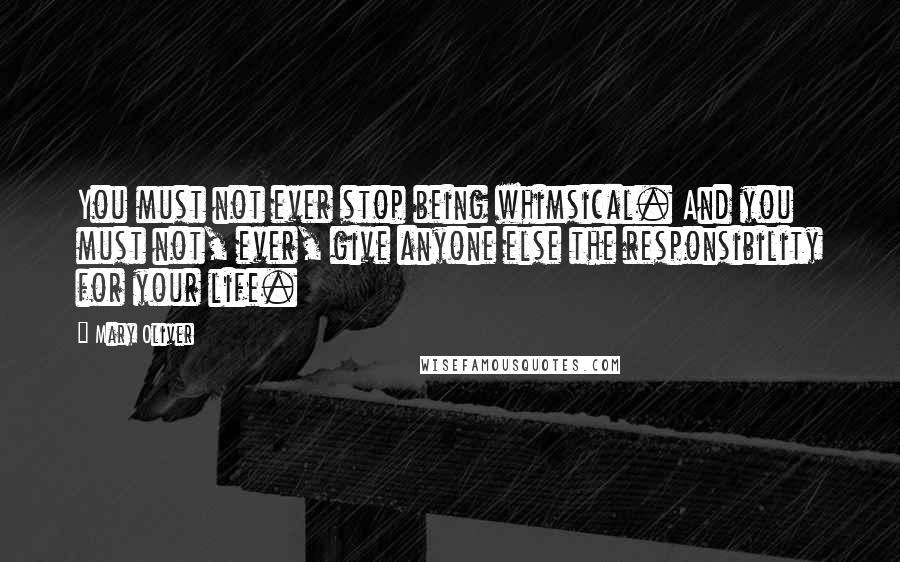 Mary Oliver Quotes: You must not ever stop being whimsical. And you must not, ever, give anyone else the responsibility for your life.