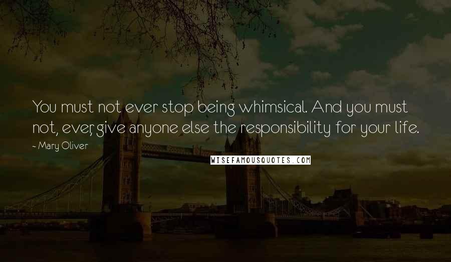 Mary Oliver Quotes: You must not ever stop being whimsical. And you must not, ever, give anyone else the responsibility for your life.