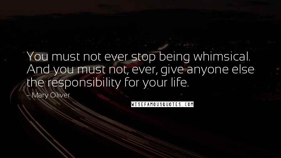 Mary Oliver Quotes: You must not ever stop being whimsical. And you must not, ever, give anyone else the responsibility for your life.