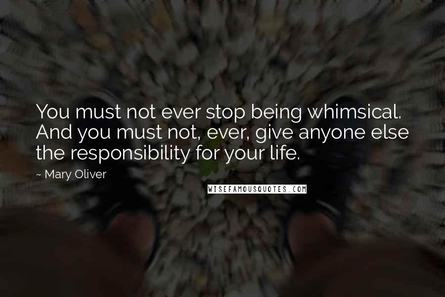 Mary Oliver Quotes: You must not ever stop being whimsical. And you must not, ever, give anyone else the responsibility for your life.