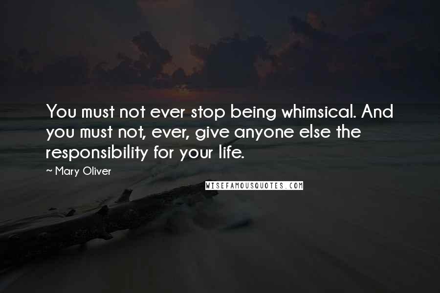 Mary Oliver Quotes: You must not ever stop being whimsical. And you must not, ever, give anyone else the responsibility for your life.