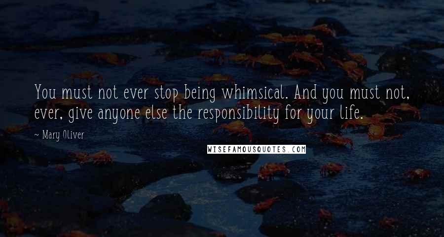 Mary Oliver Quotes: You must not ever stop being whimsical. And you must not, ever, give anyone else the responsibility for your life.