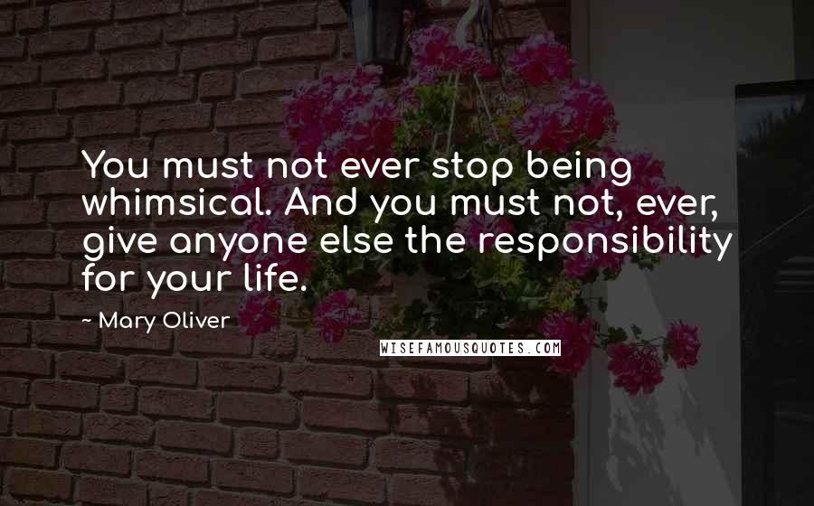 Mary Oliver Quotes: You must not ever stop being whimsical. And you must not, ever, give anyone else the responsibility for your life.