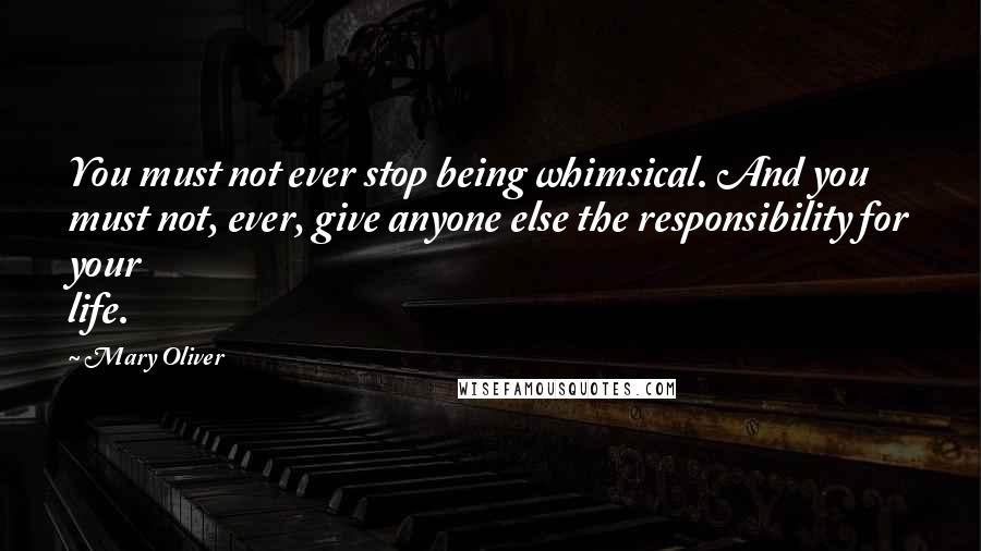 Mary Oliver Quotes: You must not ever stop being whimsical. And you must not, ever, give anyone else the responsibility for your life.