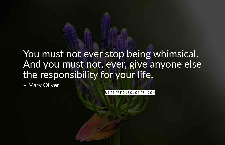 Mary Oliver Quotes: You must not ever stop being whimsical. And you must not, ever, give anyone else the responsibility for your life.