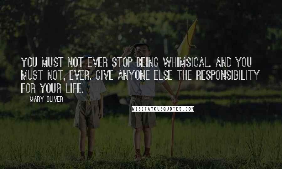 Mary Oliver Quotes: You must not ever stop being whimsical. And you must not, ever, give anyone else the responsibility for your life.