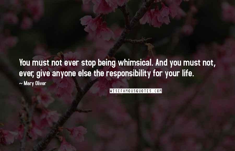 Mary Oliver Quotes: You must not ever stop being whimsical. And you must not, ever, give anyone else the responsibility for your life.