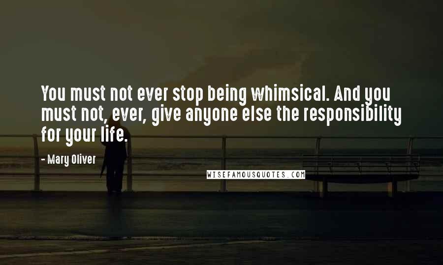 Mary Oliver Quotes: You must not ever stop being whimsical. And you must not, ever, give anyone else the responsibility for your life.