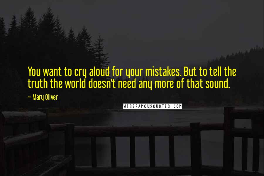 Mary Oliver Quotes: You want to cry aloud for your mistakes. But to tell the truth the world doesn't need any more of that sound.