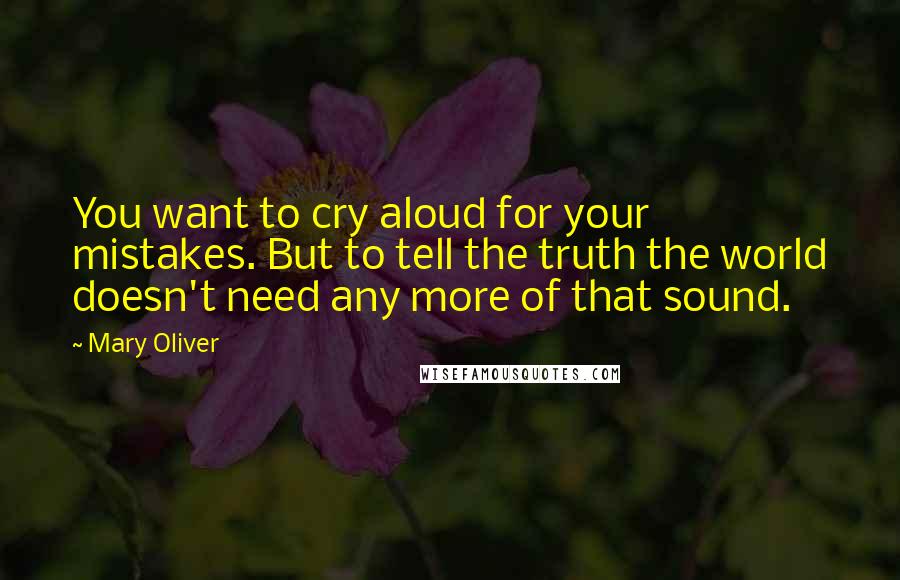 Mary Oliver Quotes: You want to cry aloud for your mistakes. But to tell the truth the world doesn't need any more of that sound.