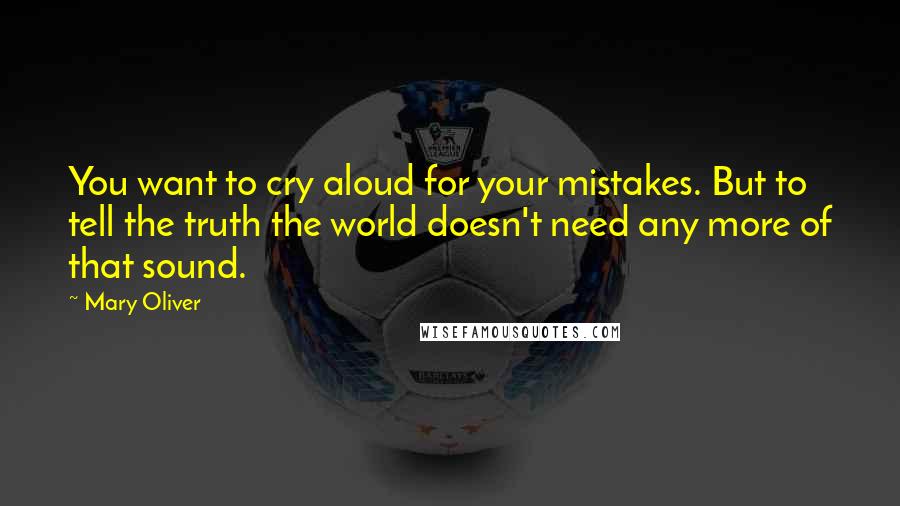 Mary Oliver Quotes: You want to cry aloud for your mistakes. But to tell the truth the world doesn't need any more of that sound.