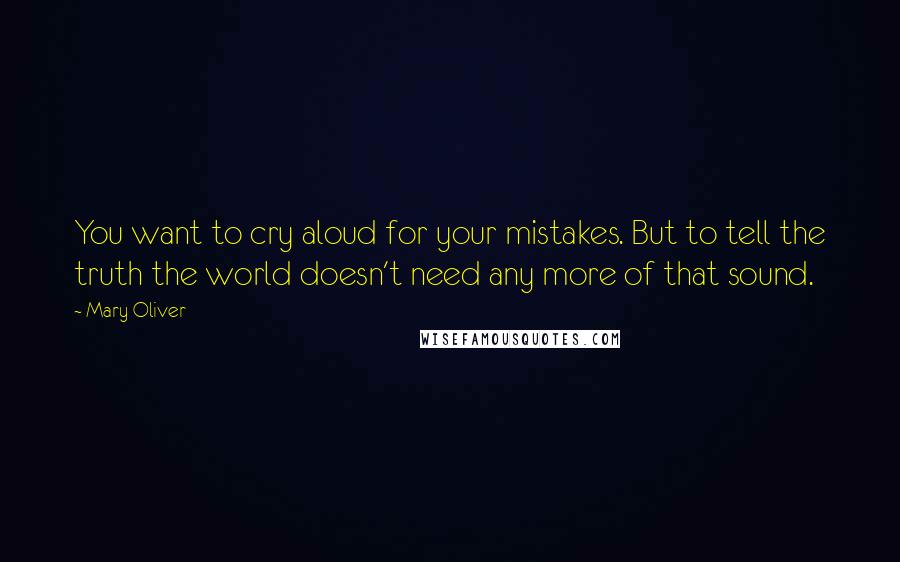 Mary Oliver Quotes: You want to cry aloud for your mistakes. But to tell the truth the world doesn't need any more of that sound.