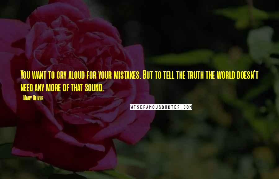 Mary Oliver Quotes: You want to cry aloud for your mistakes. But to tell the truth the world doesn't need any more of that sound.