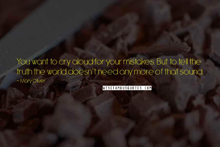 Mary Oliver Quotes: You want to cry aloud for your mistakes. But to tell the truth the world doesn't need any more of that sound.