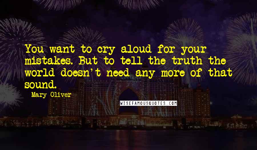 Mary Oliver Quotes: You want to cry aloud for your mistakes. But to tell the truth the world doesn't need any more of that sound.