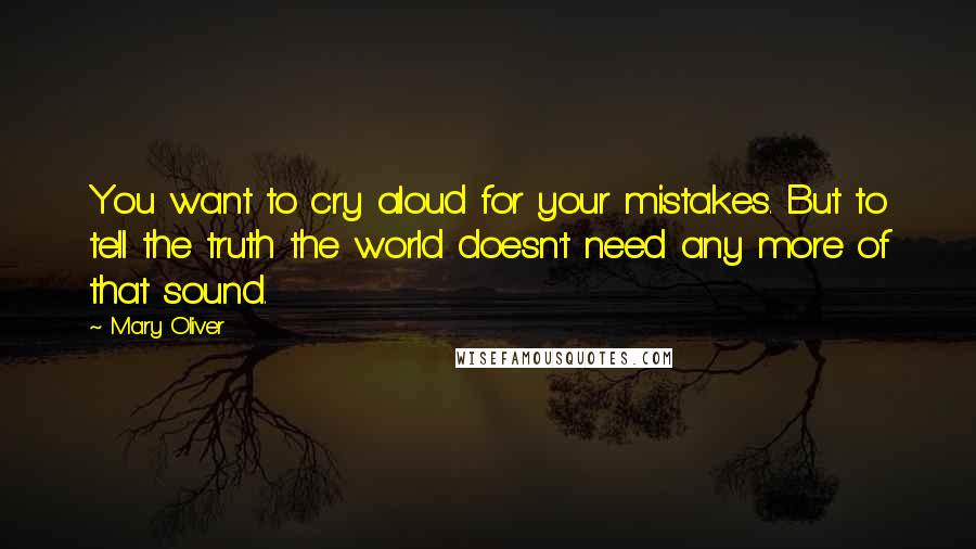 Mary Oliver Quotes: You want to cry aloud for your mistakes. But to tell the truth the world doesn't need any more of that sound.