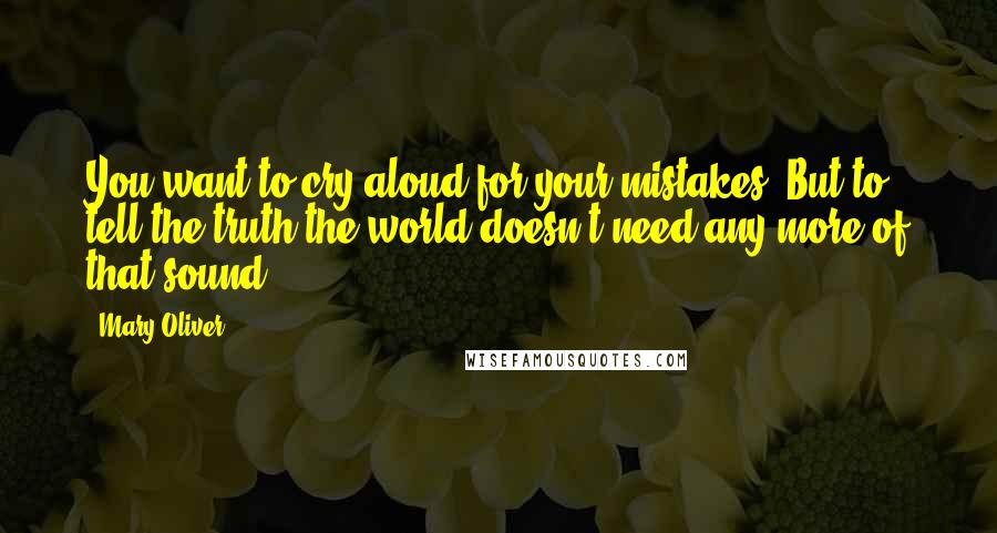 Mary Oliver Quotes: You want to cry aloud for your mistakes. But to tell the truth the world doesn't need any more of that sound.