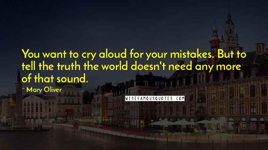 Mary Oliver Quotes: You want to cry aloud for your mistakes. But to tell the truth the world doesn't need any more of that sound.