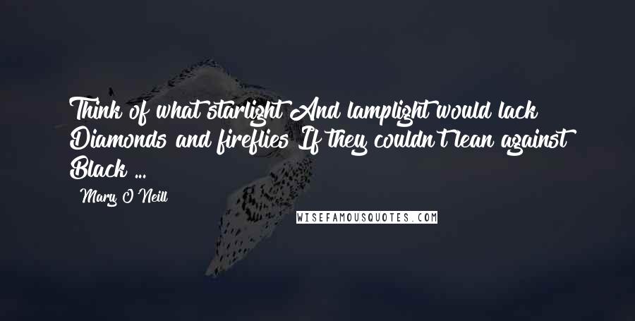 Mary O'Neill Quotes: Think of what starlight And lamplight would lack Diamonds and fireflies If they couldn't lean against Black ...