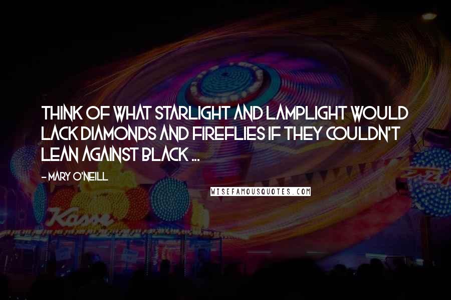 Mary O'Neill Quotes: Think of what starlight And lamplight would lack Diamonds and fireflies If they couldn't lean against Black ...