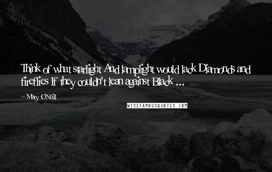 Mary O'Neill Quotes: Think of what starlight And lamplight would lack Diamonds and fireflies If they couldn't lean against Black ...