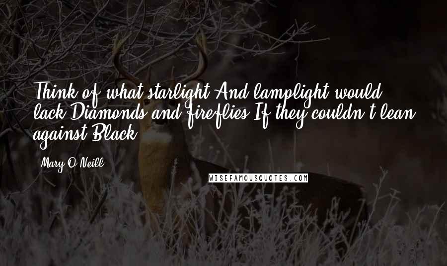 Mary O'Neill Quotes: Think of what starlight And lamplight would lack Diamonds and fireflies If they couldn't lean against Black ...