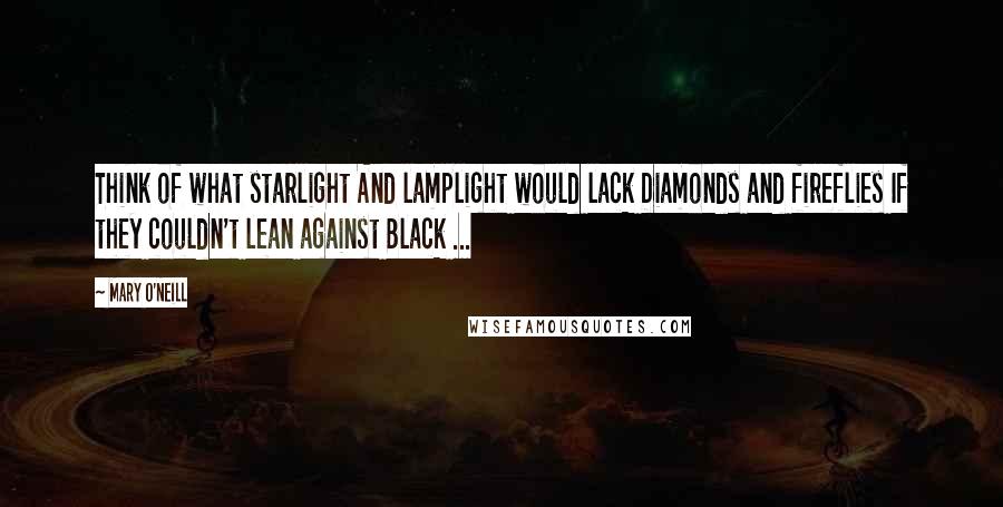 Mary O'Neill Quotes: Think of what starlight And lamplight would lack Diamonds and fireflies If they couldn't lean against Black ...