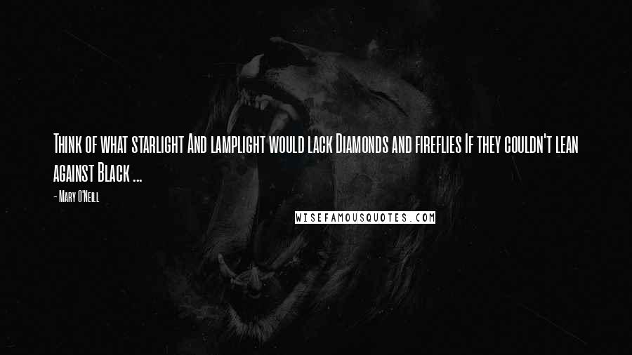 Mary O'Neill Quotes: Think of what starlight And lamplight would lack Diamonds and fireflies If they couldn't lean against Black ...