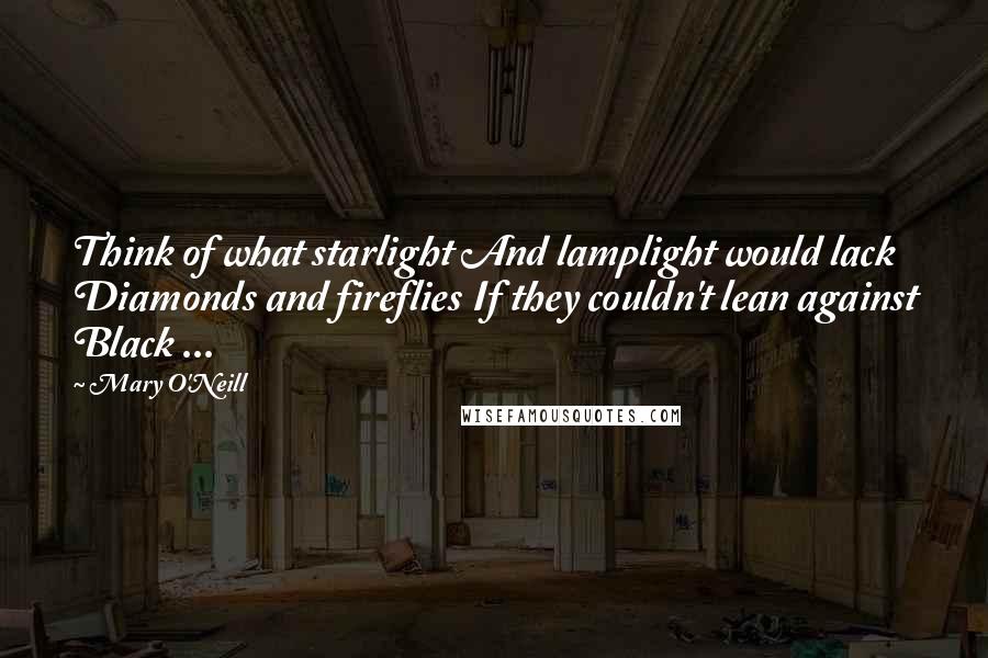 Mary O'Neill Quotes: Think of what starlight And lamplight would lack Diamonds and fireflies If they couldn't lean against Black ...