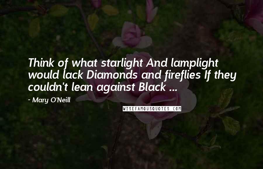 Mary O'Neill Quotes: Think of what starlight And lamplight would lack Diamonds and fireflies If they couldn't lean against Black ...