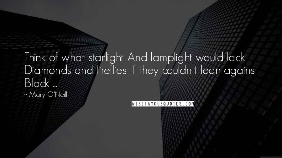 Mary O'Neill Quotes: Think of what starlight And lamplight would lack Diamonds and fireflies If they couldn't lean against Black ...