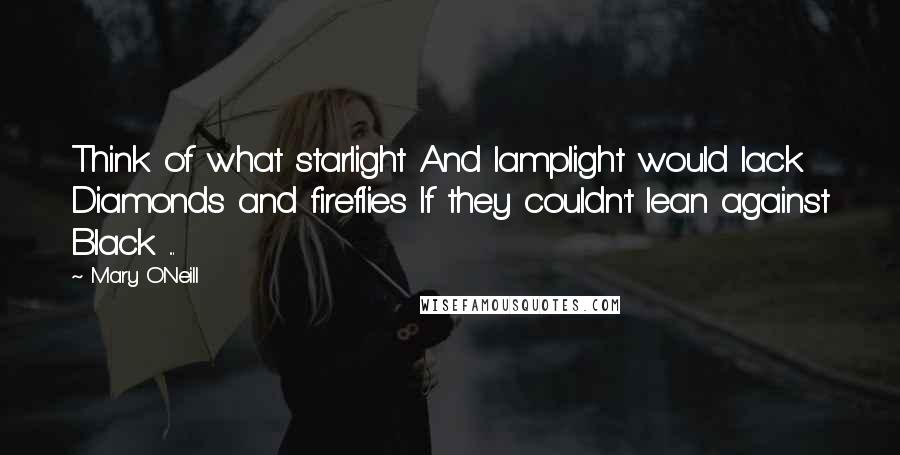 Mary O'Neill Quotes: Think of what starlight And lamplight would lack Diamonds and fireflies If they couldn't lean against Black ...