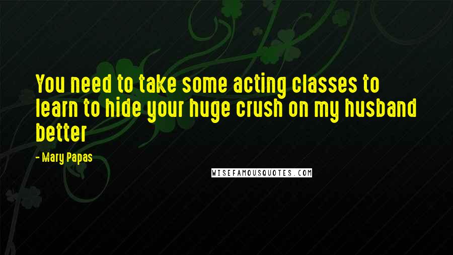 Mary Papas Quotes: You need to take some acting classes to learn to hide your huge crush on my husband better